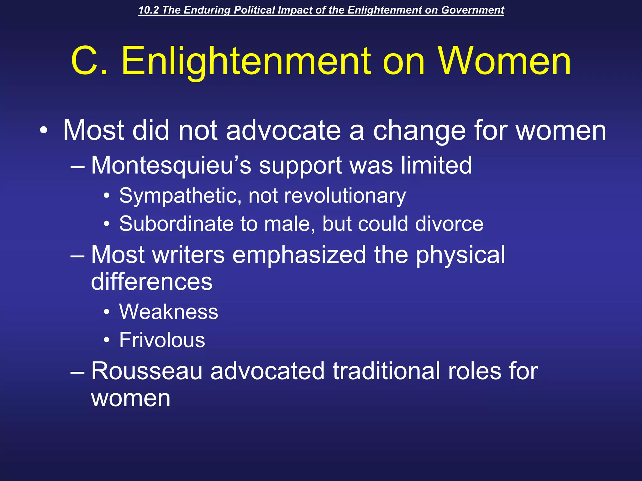 10.2 The Enduring Political Impact of the Enlightenment on GovernmentC. Enlightenment on WomenMost did not advocate a change for womenMontesquieu’s support was limitedSympathetic, not revolutionarySubordinate to male, but could divorceMost writers emphasized the physical differencesWeaknessFrivolousRousseau advocated traditional roles for women