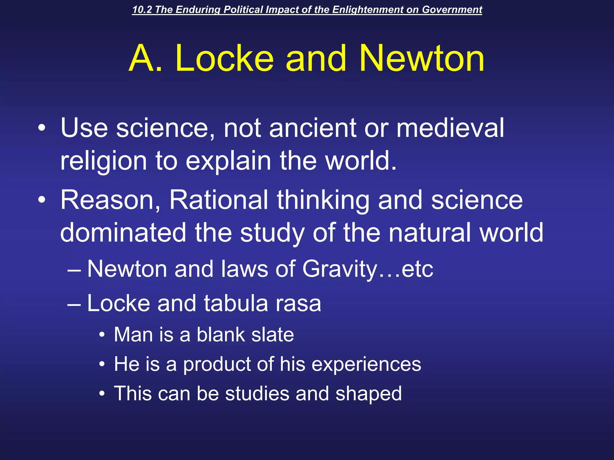 10.2 The Enduring Political Impact of the Enlightenment on GovernmentA. Locke and NewtonUse science, not ancient or medieval religion to explain the world. Reason, Rational thinking and science dominated the study of the natural worldNewton and laws of Gravity…etcLocke and tabula rasaMan is a blank slateHe is a product of his experiencesThis can be studies and shaped
