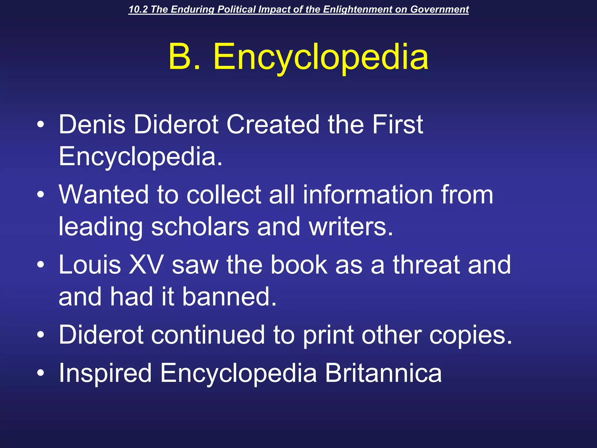 10.2 The Enduring Political Impact of the Enlightenment on GovernmentB. EncyclopediaDenis Diderot Created the First Encyclopedia.Wanted to collect all information from leading scholars and writers.Louis XV saw the book as a threat and and had it banned.Diderot continued to print other copies.Inspired Encyclopedia Britannica
