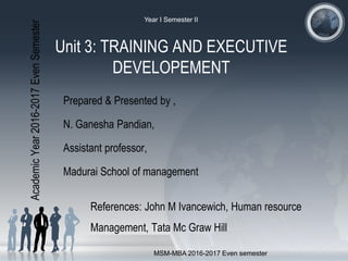 Unit 3: TRAINING AND EXECUTIVE
DEVELOPEMENT
Prepared & Presented by ,
N. Ganesha Pandian,
Assistant professor,
Madurai School of management
References: John M Ivancewich, Human resource
Management, Tata Mc Graw Hill
AcademicYear2016-2017EvenSemester
Year I Semester II
MSM-MBA 2016-2017 Even semester
 
