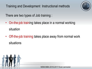 Training and Development Instructional methods
There are two types of Job training :
• On-the-job training takes place in a normal working
situation
• Off-the-job training takes place away from normal work
situations
MSM-MBA 2016-2017 Even semester
 