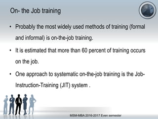 On- the Job training
• Probably the most widely used methods of training (formal
and informal) is on-the-job training.
• It is estimated that more than 60 percent of training occurs
on the job.
• One approach to systematic on-the-job training is the Job-
Instruction-Training (JIT) system .
MSM-MBA 2016-2017 Even semester
 