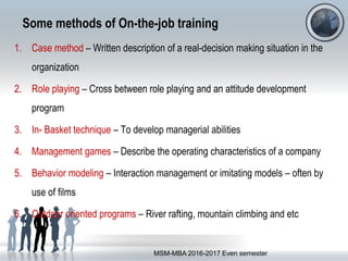 Some methods of On-the-job training
1. Case method – Written description of a real-decision making situation in the
organization
2. Role playing – Cross between role playing and an attitude development
program
3. In- Basket technique – To develop managerial abilities
4. Management games – Describe the operating characteristics of a company
5. Behavior modeling – Interaction management or imitating models – often by
use of films
6. Outdoor oriented programs – River rafting, mountain climbing and etc
MSM-MBA 2016-2017 Even semester
 