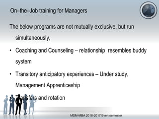 On–the–Job training for Managers
The below programs are not mutually exclusive, but run
simultaneously,
• Coaching and Counseling – relationship resembles buddy
system
• Transitory anticipatory experiences – Under study,
Management Apprenticeship
• Transfers and rotation
MSM-MBA 2016-2017 Even semester
 