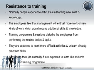 Resistance to training
• Normally people experience difficulties in learning new skills &
knowledge.
• The employees feel that management will entrust more work or new
kinds of work which would require additional skills & knowledge.
• Training programme & sessions disturbs the employees from
performing the routine duties & tasks.
• They are expected to learn more difficult activities & unlearn already
practiced skills.
• They loose their job authority & are expected to learn like students
during their training programme.
MSM-MBA 2016-2017 Even semester
 