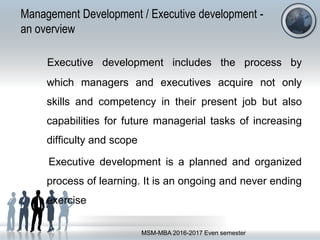 Management Development / Executive development -
an overview
Executive development includes the process by
which managers and executives acquire not only
skills and competency in their present job but also
capabilities for future managerial tasks of increasing
difficulty and scope
Executive development is a planned and organized
process of learning. It is an ongoing and never ending
exercise
MSM-MBA 2016-2017 Even semester
 