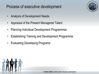 Process of executive development
• Analysis of Development Needs
• Appraisal of the Present Managerial Talent
• Planning Individual Development Programmes
• Establishing Training and Development Programme
• Evaluating Developing Programs
MSM-MBA 2016-2017 Even semester
 