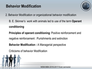 Behavior Modification
2. Behavior Modification or organizational behavior modification
B. E. Skinner’s work with animals led to use of the term Operant
conditioning
Principles of operant conditioning: Positive reinforcement and
negative reinforcement : Punishments and extinction
Behavior Modification : A Managerial perspective
Criticisms of behavior Modification
MSM-MBA 2016-2017 Even semester
 