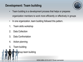 Development: Team building
• Team building is a development process that helps or prepares
organization members to work more efficiently or effectively in groups
• In one organization, team building followed this pattern.
1. Team skills workshop
2. Data Collection
3. Data Confrontation
4. Action planning
5. Team building
6. Intergroup team building
MSM-MBA 2016-2017 Even semester
 