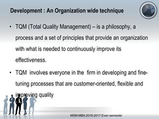 Development : An Organization wide technique
• TQM (Total Quality Management) – is a philosophy, a
process and a set of principles that provide an organization
with what is needed to continuously improve its
effectiveness.
• TQM involves everyone in the firm in developing and fine-
tuning processes that are customer-oriented, flexible and
improving quality
MSM-MBA 2016-2017 Even semester
 