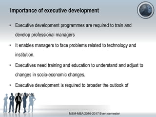 Importance of executive development
• Executive development programmes are required to train and
develop professional managers
• It enables managers to face problems related to technology and
institution.
• Executives need training and education to understand and adjust to
changes in socio-economic changes.
• Executive development is required to broader the outlook of
managers.
MSM-MBA 2016-2017 Even semester
 
