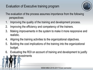 Evaluation of Executive training program
The evaluation of the process assumes importance from the following
perspectives:
1. Improving the quality of the training and development process.
2. Improving the efficiency and competency of the trainers.
3. Making improvements in the system to make it more responsive and
realistic.
4. Aligning the training activities to the organizational objectives.
5. Building the cost implications of the training into the organizational
budget.
6. Evaluating the ROI on account of training and development to justify
further investments
MSM-MBA 2016-2017 Even semester
 