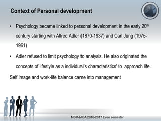 Context of Personal development
• Psychology became linked to personal development in the early 20th
century starting with Alfred Adler (1870-1937) and Carl Jung (1975-
1961)
• Adler refused to limit psychology to analysis. He also originated the
concepts of lifestyle as a individual’s characteristics' to approach life.
Self image and work-life balance came into management
MSM-MBA 2016-2017 Even semester
 