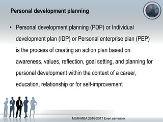 Personal development planning
• Personal development planning (PDP) or Individual
development plan (IDP) or Personal enterprise plan (PEP)
is the process of creating an action plan based on
awareness, values, reflection, goal setting, and planning for
personal development within the context of a career,
education, relationship or for self-improvement
MSM-MBA 2016-2017 Even semester
 