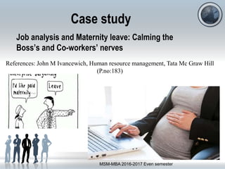 Job analysis and Maternity leave: Calming the
Boss’s and Co-workers’ nerves
MSM-MBA 2016-2017 Even semester
Case study
References: John M Ivancewich, Human resource management, Tata Mc Graw Hill
(P.no:183)
 