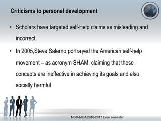 Criticisms to personal development
• Scholars have targeted self-help claims as misleading and
incorrect.
• In 2005,Steve Salerno portrayed the American self-help
movement – as acronym SHAM; claiming that these
concepts are ineffective in achieving its goals and also
socially harmful
MSM-MBA 2016-2017 Even semester
 
