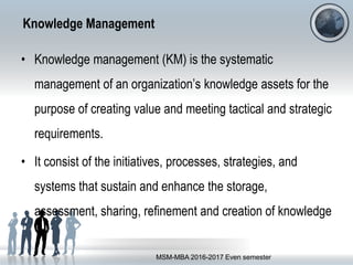 Knowledge Management
• Knowledge management (KM) is the systematic
management of an organization’s knowledge assets for the
purpose of creating value and meeting tactical and strategic
requirements.
• It consist of the initiatives, processes, strategies, and
systems that sustain and enhance the storage,
assessment, sharing, refinement and creation of knowledge
MSM-MBA 2016-2017 Even semester
 