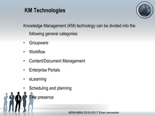 KM Technologies
Knowledge Management (KM) technology can be divided into the
following general categories:
• Groupware
• Workflow
• Content/Document Management
• Enterprise Portals
• eLearning
• Scheduling and planning
• Tele presence
MSM-MBA 2016-2017 Even semester
 