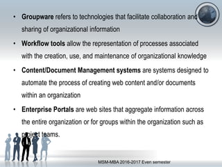 • Groupware refers to technologies that facilitate collaboration and
sharing of organizational information
• Workflow tools allow the representation of processes associated
with the creation, use, and maintenance of organizational knowledge
• Content/Document Management systems are systems designed to
automate the process of creating web content and/or documents
within an organization
• Enterprise Portals are web sites that aggregate information across
the entire organization or for groups within the organization such as
project teams.
MSM-MBA 2016-2017 Even semester
 