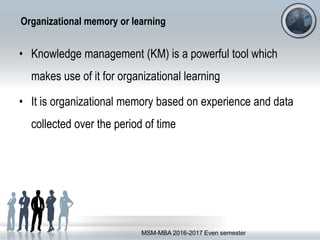 Organizational memory or learning
• Knowledge management (KM) is a powerful tool which
makes use of it for organizational learning
• It is organizational memory based on experience and data
collected over the period of time
MSM-MBA 2016-2017 Even semester
 