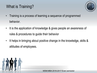 What is Training?
• Training is a process of learning a sequence of programmed
behavior.
• It is the application of knowledge & gives people an awareness of
rules & procedures to guide their behavior
• It helps in bringing about positive change in the knowledge, skills &
attitudes of employees.
MSM-MBA 2016-2017 Even semester
 