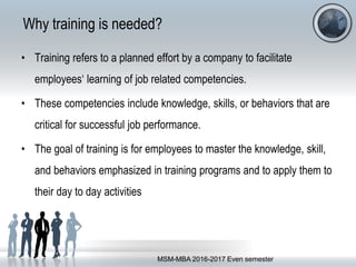 Why training is needed?
• Training refers to a planned effort by a company to facilitate
employees‘ learning of job related competencies.
• These competencies include knowledge, skills, or behaviors that are
critical for successful job performance.
• The goal of training is for employees to master the knowledge, skill,
and behaviors emphasized in training programs and to apply them to
their day to day activities
MSM-MBA 2016-2017 Even semester
 