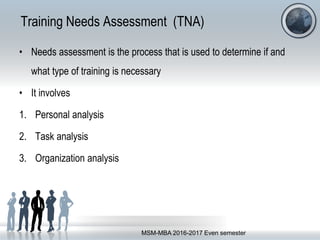 Training Needs Assessment (TNA)
• Needs assessment is the process that is used to determine if and
what type of training is necessary
• It involves
1. Personal analysis
2. Task analysis
3. Organization analysis
MSM-MBA 2016-2017 Even semester
 
