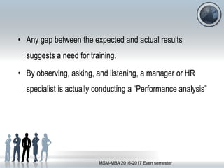 • Any gap between the expected and actual results
suggests a need for training.
• By observing, asking, and listening, a manager or HR
specialist is actually conducting a “Performance analysis”
MSM-MBA 2016-2017 Even semester
 