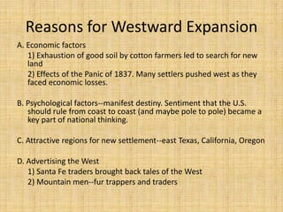 Reasons for Westward Expansion
A. Economic factors
   1) Exhaustion of good soil by cotton farmers led to search for new
   land
   2) Effects of the Panic of 1837. Many settlers pushed west as they
   faced economic losses.

B. Psychological factors--manifest destiny. Sentiment that the U.S.
   should rule from coast to coast (and maybe pole to pole) became a
   key part of national thinking.

C. Attractive regions for new settlement--east Texas, California, Oregon

D. Advertising the West
   1) Santa Fe traders brought back tales of the West
   2) Mountain men--fur trappers and traders
 