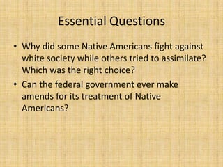 Essential Questions
• Why did some Native Americans fight against
  white society while others tried to assimilate?
  Which was the right choice?
• Can the federal government ever make
  amends for its treatment of Native
  Americans?
 