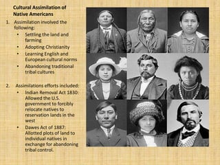 Cultural Assimilation of
     Native Americans
1. Assimilation involved the
   following:
    • Settling the land and
        farming
    • Adopting Christianity
    • Learning English and
        European cultural norms
    • Abandoning traditional
        tribal cultures

2.    Assimilations efforts included:
      • Indian Removal Act 1830:
          Allowed the U.S.
          government to forcibly
          relocate natives to
          reservation lands in the
          west
      • Dawes Act of 1887:
          Allotted plots of land to
          individual natives in
          exchange for abandoning
          tribal control.
 