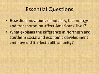 Essential Questions
• How did innovations in industry, technology
  and transportation affect Americans’ lives?
• What explains the difference in Northern and
  Southern social and economic development
  and how did it affect political unity?
 
