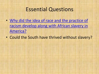 Essential Questions
• Why did the idea of race and the practice of
  racism develop along with African slavery in
  America?
• Could the South have thrived without slavery?
 