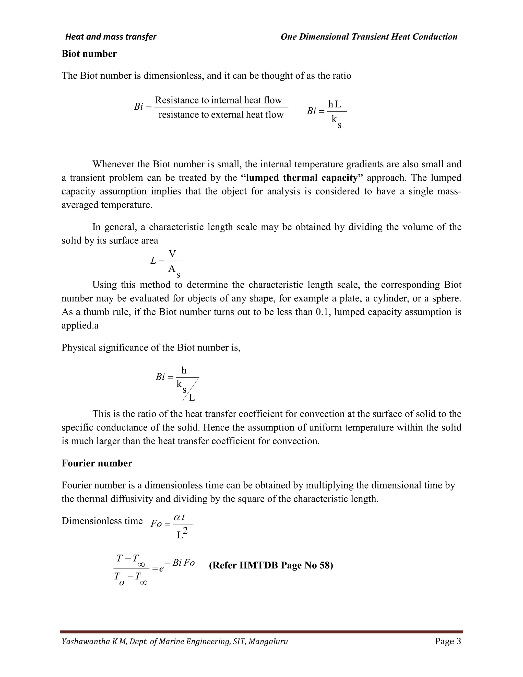 Heat and mass transfer One Dimensional Transient Heat Conduction
Yashawantha K M, Dept. of Marine Engineering, SIT, Mangaluru Page 3
Biot number
The Biot number is dimensionless, and it can be thought of as the ratio
Whenever the Biot number is small, the internal temperature gradients are also small and
a transient problem can be treated by the “lumped thermal capacity” approach. The lumped
capacity assumption implies that the object for analysis is considered to have a single mass-
averaged temperature.
In general, a characteristic length scale may be obtained by dividing the volume of the
solid by its surface area
Using this method to determine the characteristic length scale, the corresponding Biot
number may be evaluated for objects of any shape, for example a plate, a cylinder, or a sphere.
As a thumb rule, if the Biot number turns out to be less than 0.1, lumped capacity assumption is
applied.a
Physical significance of the Biot number is,
This is the ratio of the heat transfer coefficient for convection at the surface of solid to the
specific conductance of the solid. Hence the assumption of uniform temperature within the solid
is much larger than the heat transfer coefficient for convection.
Fourier number
Fourier number is a dimensionless time can be obtained by multiplying the dimensional time by
the thermal diffusivity and dividing by the square of the characteristic length.
Dimensionless time
(Refer HMTDB Page No 58)
flowheatexternaltoresistance
flowheatinternaltoResistance
=Bi
s
k
Lh
=Bi
s
A
V
=L
L
s
k
h
=Bi
2L
t
Fo
α
=
FoBi
e
T
o
T
TT −
=
∞
−
∞
−
 