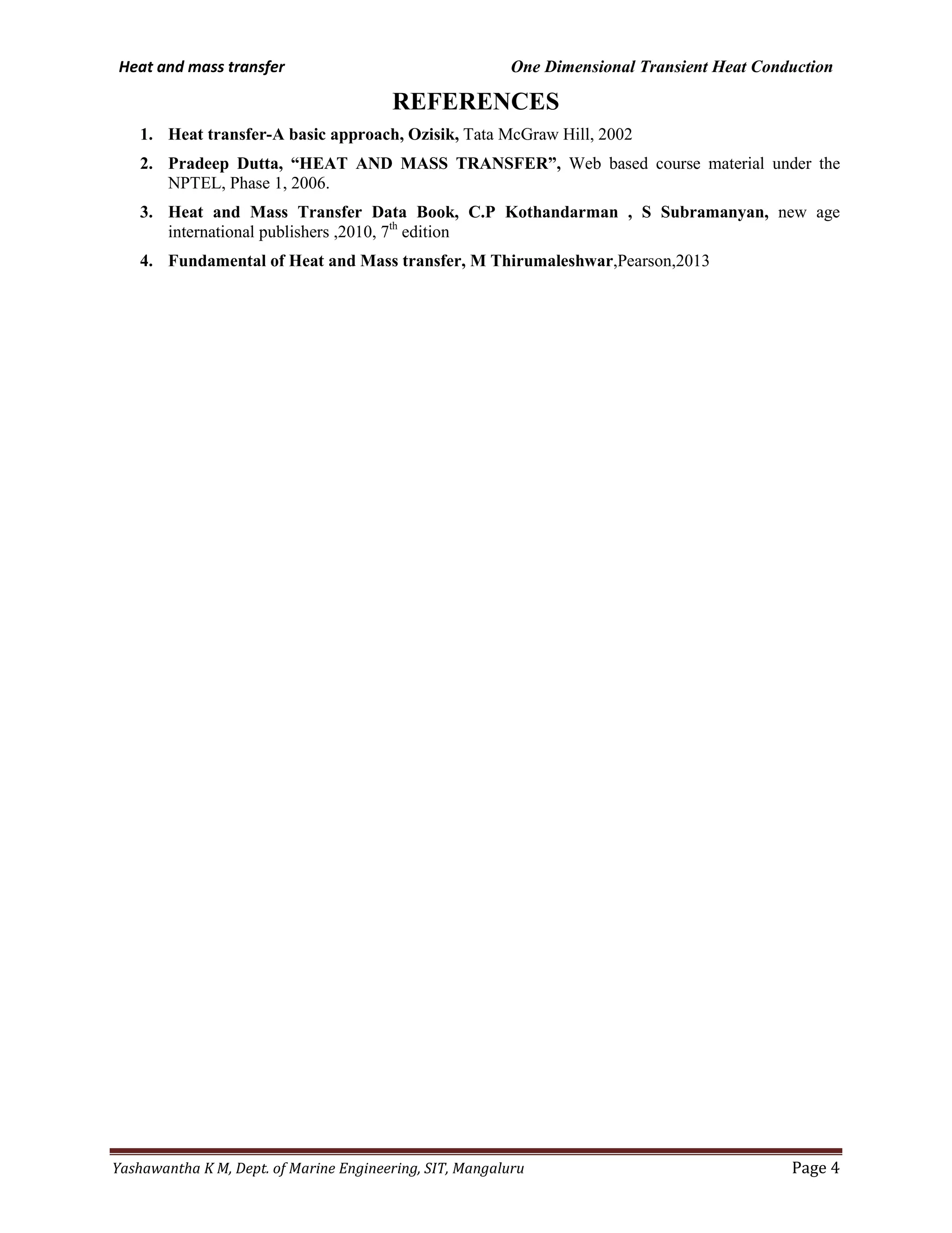 Heat and mass transfer One Dimensional Transient Heat Conduction
Yashawantha K M, Dept. of Marine Engineering, SIT, Mangaluru Page 4
REFERENCES
1. Heat transfer-A basic approach, Ozisik, Tata McGraw Hill, 2002
2. Pradeep Dutta, “HEAT AND MASS TRANSFER”, Web based course material under the
NPTEL, Phase 1, 2006.
3. Heat and Mass Transfer Data Book, C.P Kothandarman , S Subramanyan, new age
international publishers ,2010, 7th
edition
4. Fundamental of Heat and Mass transfer, M Thirumaleshwar,Pearson,2013
 