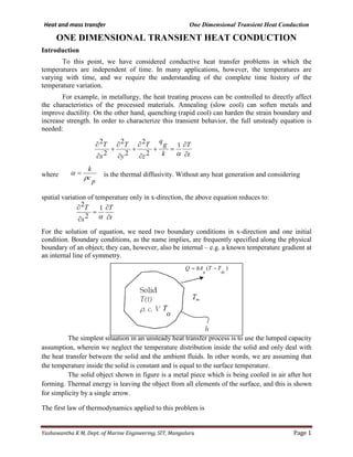 Heat and mass transfer One Dimensional Transient Heat Conduction
Yashawantha K M, Dept. of Marine Engineering, SIT, Mangaluru Page 1
ONE DIMENSIONAL TRANSIENT HEAT CONDUCTION
Introduction
To this point, we have considered conductive heat transfer problems in which the
temperatures are independent of time. In many applications, however, the temperatures are
varying with time, and we require the understanding of the complete time history of the
temperature variation.
For example, in metallurgy, the heat treating process can be controlled to directly affect
the characteristics of the processed materials. Annealing (slow cool) can soften metals and
improve ductility. On the other hand, quenching (rapid cool) can harden the strain boundary and
increase strength. In order to characterize this transient behavior, the full unsteady equation is
needed:
where is the thermal diffusivity. Without any heat generation and considering
spatial variation of temperature only in x-direction, the above equation reduces to:
For the solution of equation, we need two boundary conditions in x-direction and one initial
condition. Boundary conditions, as the name implies, are frequently specified along the physical
boundary of an object; they can, however, also be internal – e.g. a known temperature gradient at
an internal line of symmetry.
The simplest situation in an unsteady heat transfer process is to use the lumped capacity
assumption, wherein we neglect the temperature distribution inside the solid and only deal with
the heat transfer between the solid and the ambient fluids. In other words, we are assuming that
the temperature inside the solid is constant and is equal to the surface temperature.
The solid object shown in figure is a metal piece which is being cooled in air after hot
forming. Thermal energy is leaving the object from all elements of the surface, and this is shown
for simplicity by a single arrow.
The first law of thermodynamics applied to this problem is
t
T
k
g
q
z
T
y
T
x
T
∂
∂
=+
∂
∂
+
∂
∂
+
∂
∂
α
1
2
2
2
2
2
2
p
c
k
ρ
α =
t
T
x
T
∂
∂
=
∂
∂
α
1
2
2
)(
∞
−= TT
s
hAQ
o
T
 