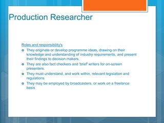Production Researcher
Roles and responsibility's
 They originate or develop programme ideas, drawing on their
knowledge and understanding of industry requirements, and present
their findings to decision makers.
 They are also fact checkers and 'brief' writers for on-screen
presenters.
 They must understand, and work within, relevant legislation and
regulations
 They may be employed by broadcasters, or work on a freelance
basis
 