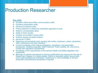 Production Researcher
Key skills
 Excellent verbal and written communication skills;
 Excellent presentation skills;
 Advanced analytical skills;
 Precise attention to detail and methodical approach to work;
 Ability to conceptualise ideas;
 Ability to think visually;
 Initiative and problem solving skills;
 Endless energy and determination;
 Advanced IT skills;
 Diplomacy and sensitivity when working with writers, producers, actors, presenters,
other contributors and crew members;
 Current knowledge of the relevant legislation, regulations, and associated
procedures, including Copyright, Data Protection, Public Liability, etc. and how to
comply with regulatory requirements;
 Knowledge of the requirements of the relevant Health and Safety legislation and
procedures.
 Although no specific educational or training qualifications are required for the role of
Researcher a degree in a media related, drama or specialist subject may provide
some useful background information. Experience in, and knowledge of, the pre-
production and production processes is required.
 
