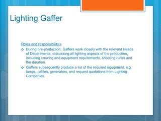 Lighting Gaffer
Roles and responsibility’s
 During pre-production, Gaffers work closely with the relevant Heads
of Departments, discussing all lighting aspects of the production,
including crewing and equipment requirements, shooting dates and
the duration.
 Gaffers subsequently produce a list of the required equipment, e.g.
lamps, cables, generators, and request quotations from Lighting
Companies.
 