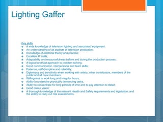Lighting Gaffer
Key skills
 A wide knowledge of television lighting and associated equipment;
 An understanding of all aspects of television production;
 Knowledge of electrical theory and practice;
 Excellent IT skills;
 Adaptability and resourcefulness before and during the production process;
 A logical and fast approach to problem solving;
 Good communication, interpersonal and team skills;
 Patience, self-discipline and reliability;
 Diplomacy and sensitivity when working with artists, other contributors, members of the
public and all crew members;
 Willingness to work long and irregular hours;
 Ability to undertake physically demanding tasks;
 Ability to concentrate for long periods of time and to pay attention to detail;
 Good colour vision;
 A thorough knowledge of the relevant Health and Safety requirements and legislation, and
the ability to carry out risk assessments.
 