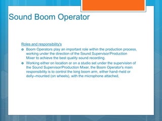 Sound Boom Operator
Roles and responsibility's
 Boom Operators play an important role within the production process,
working under the direction of the Sound Supervisor/Production
Mixer to achieve the best quality sound recording.
 Working either on location or on a studio set under the supervision of
the Sound Supervisor/Production Mixer, the Boom Operator's main
responsibility is to control the long boom arm, either hand–held or
dolly–mounted (on wheels), with the microphone attached,
 