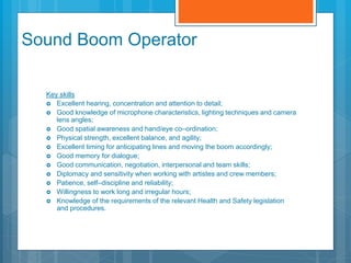 Sound Boom Operator
Key skills
 Excellent hearing, concentration and attention to detail;
 Good knowledge of microphone characteristics, lighting techniques and camera
lens angles;
 Good spatial awareness and hand/eye co–ordination;
 Physical strength, excellent balance, and agility;
 Excellent timing for anticipating lines and moving the boom accordingly;
 Good memory for dialogue;
 Good communication, negotiation, interpersonal and team skills;
 Diplomacy and sensitivity when working with artistes and crew members;
 Patience, self–discipline and reliability;
 Willingness to work long and irregular hours;
 Knowledge of the requirements of the relevant Health and Safety legislation
and procedures.
 