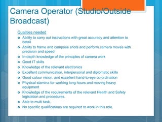 Camera Operator (Studio/Outside
Broadcast)
Qualities needed
 Ability to carry out instructions with great accuracy and attention to
detail
 Ability to frame and compose shots and perform camera moves with
precision and speed
 In-depth knowledge of the principles of camera work
 Good IT skills
 Knowledge of the relevant electronics
 Excellent communication, interpersonal and diplomatic skills
 Good colour vision, and excellent hand-to-eye co-ordination
 Physical stamina for working long hours and moving heavy
equipment
 Knowledge of the requirements of the relevant Health and Safety
legislation and procedures.
 Able to multi task.
 No specific qualifications are required to work in this role.
 
