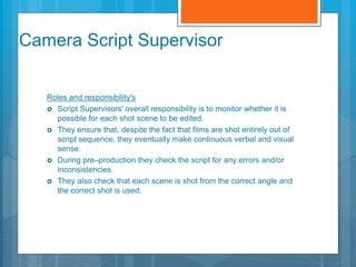 Camera Script Supervisor
Roles and responsibility's
 Script Supervisors' overall responsibility is to monitor whether it is
possible for each shot scene to be edited.
 They ensure that, despite the fact that films are shot entirely out of
script sequence, they eventually make continuous verbal and visual
sense.
 During pre–production they check the script for any errors and/or
inconsistencies.
 They also check that each scene is shot from the correct angle and
the correct shot is used.
 