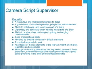 Camera Script Supervisor
Key skills
 A meticulous and methodical attention to detail
 A good sense of visual composition, perspective and movement
 Ability to collaborate, and to work as part of a team
 Diplomacy and sensitivity when working with artists and crew
 Ability to trouble shoot and respond quickly to changing
circumstances
 Good organisational skills
 Ability to be amiable and calm in difficult situations
 A practical approach to work
 Knowledge of the requirements of the relevant Health and Safety
legislation and procedures
 Although no formal qualifications are required to become a Script
Supervisor, some film schools and training courses offer a good
basic grounding in the skills and knowledge required
 
