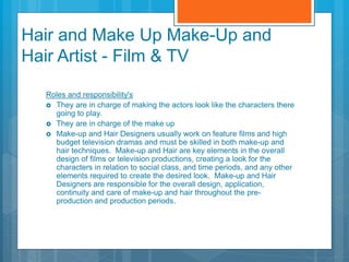 Hair and Make Up Make-Up and
Hair Artist - Film & TV
Roles and responsibility's
 They are in charge of making the actors look like the characters there
going to play.
 They are in charge of the make up
 Make-up and Hair Designers usually work on feature films and high
budget television dramas and must be skilled in both make-up and
hair techniques. Make-up and Hair are key elements in the overall
design of films or television productions, creating a look for the
characters in relation to social class, and time periods, and any other
elements required to create the desired look. Make-up and Hair
Designers are responsible for the overall design, application,
continuity and care of make-up and hair throughout the pre-
production and production periods.
 