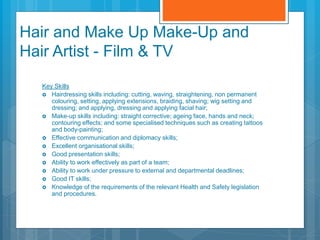 Hair and Make Up Make-Up and
Hair Artist - Film & TV
Key Skills
 Hairdressing skills including: cutting, waving, straightening, non permanent
colouring, setting, applying extensions, braiding, shaving; wig setting and
dressing; and applying, dressing and applying facial hair;
 Make-up skills including: straight corrective; ageing face, hands and neck;
contouring effects; and some specialised techniques such as creating tattoos
and body-painting;
 Effective communication and diplomacy skills;
 Excellent organisational skills;
 Good presentation skills;
 Ability to work effectively as part of a team;
 Ability to work under pressure to external and departmental deadlines;
 Good IT skills;
 Knowledge of the requirements of the relevant Health and Safety legislation
and procedures.
 