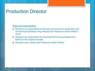 Production Director
Roles and responsibility's
 Directors are responsible for the look and sound of a production and
its technical standards; they interpret the Producer's and/or Writer's
vision.
 Directors are responsible for ensuring that the final programme is
faithful to the original concept.
 Directors work closely with Producers and/or Writers
 