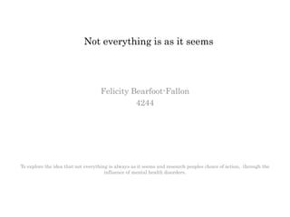 Not everything is as it seems
Felicity Bearfoot-Fallon
4244
To explore the idea that not everything is always as it seems and research peoples choice of action, through the
influence of mental health disorders.
 