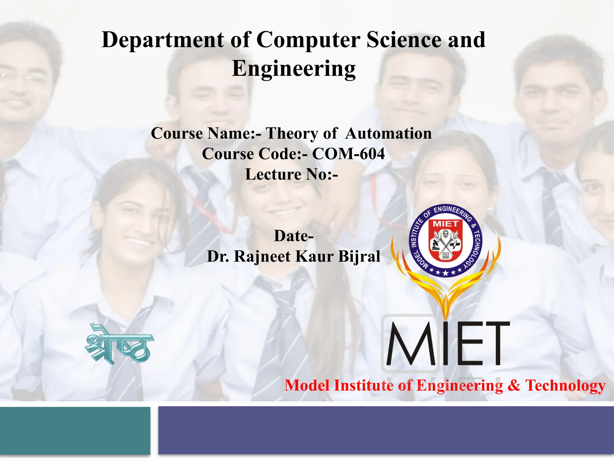 Model Institute of Engineering & Technology
Department of Computer Science and
Engineering
Course Name:- Theory of Automation
Course Code:- COM-604
Lecture No:-
Date-
Dr. Rajneet Kaur Bijral
 